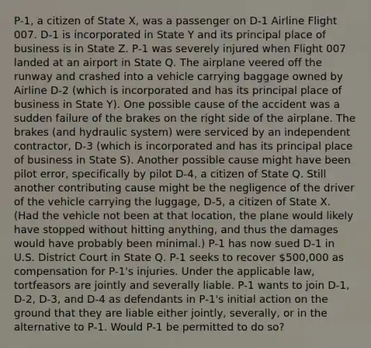 P-1, a citizen of State X, was a passenger on D-1 Airline Flight 007. D-1 is incorporated in State Y and its principal place of business is in State Z. P-1 was severely injured when Flight 007 landed at an airport in State Q. The airplane veered off the runway and crashed into a vehicle carrying baggage owned by Airline D-2 (which is incorporated and has its principal place of business in State Y). One possible cause of the accident was a sudden failure of the brakes on the right side of the airplane. The brakes (and hydraulic system) were serviced by an independent contractor, D-3 (which is incorporated and has its principal place of business in State S). Another possible cause might have been pilot error, specifically by pilot D-4, a citizen of State Q. Still another contributing cause might be the negligence of the driver of the vehicle carrying the luggage, D-5, a citizen of State X. (Had the vehicle not been at that location, the plane would likely have stopped without hitting anything, and thus the damages would have probably been minimal.) P-1 has now sued D-1 in U.S. District Court in State Q. P-1 seeks to recover 500,000 as compensation for P-1's injuries. Under the applicable law, tortfeasors are jointly and severally liable. P-1 wants to join D-1, D-2, D-3, and D-4 as defendants in P-1's initial action on the ground that they are liable either jointly, severally, or in the alternative to P-1. Would P-1 be permitted to do so?