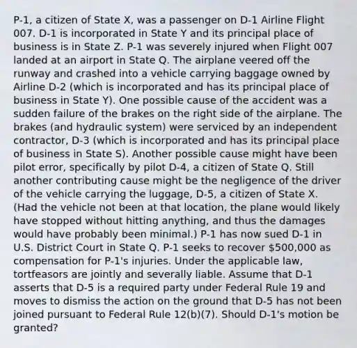 P-1, a citizen of State X, was a passenger on D-1 Airline Flight 007. D-1 is incorporated in State Y and its principal place of business is in State Z. P-1 was severely injured when Flight 007 landed at an airport in State Q. The airplane veered off the runway and crashed into a vehicle carrying baggage owned by Airline D-2 (which is incorporated and has its principal place of business in State Y). One possible cause of the accident was a sudden failure of the brakes on the right side of the airplane. The brakes (and hydraulic system) were serviced by an independent contractor, D-3 (which is incorporated and has its principal place of business in State S). Another possible cause might have been pilot error, specifically by pilot D-4, a citizen of State Q. Still another contributing cause might be the negligence of the driver of the vehicle carrying the luggage, D-5, a citizen of State X. (Had the vehicle not been at that location, the plane would likely have stopped without hitting anything, and thus the damages would have probably been minimal.) P-1 has now sued D-1 in U.S. District Court in State Q. P-1 seeks to recover 500,000 as compensation for P-1's injuries. Under the applicable law, tortfeasors are jointly and severally liable. Assume that D-1 asserts that D-5 is a required party under Federal Rule 19 and moves to dismiss the action on the ground that D-5 has not been joined pursuant to Federal Rule 12(b)(7). Should D-1's motion be granted?