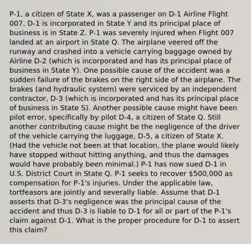 P-1, a citizen of State X, was a passenger on D-1 Airline Flight 007. D-1 is incorporated in State Y and its principal place of business is in State Z. P-1 was severely injured when Flight 007 landed at an airport in State Q. The airplane veered off the runway and crashed into a vehicle carrying baggage owned by Airline D-2 (which is incorporated and has its principal place of business in State Y). One possible cause of the accident was a sudden failure of the brakes on the right side of the airplane. The brakes (and hydraulic system) were serviced by an independent contractor, D-3 (which is incorporated and has its principal place of business in State S). Another possible cause might have been pilot error, specifically by pilot D-4, a citizen of State Q. Still another contributing cause might be the negligence of the driver of the vehicle carrying the luggage, D-5, a citizen of State X. (Had the vehicle not been at that location, the plane would likely have stopped without hitting anything, and thus the damages would have probably been minimal.) P-1 has now sued D-1 in U.S. District Court in State Q. P-1 seeks to recover 500,000 as compensation for P-1's injuries. Under the applicable law, tortfeasors are jointly and severally liable. Assume that D-1 asserts that D-3's negligence was the principal cause of the accident and thus D-3 is liable to D-1 for all or part of the P-1's claim against D-1. What is the proper procedure for D-1 to assert this claim?