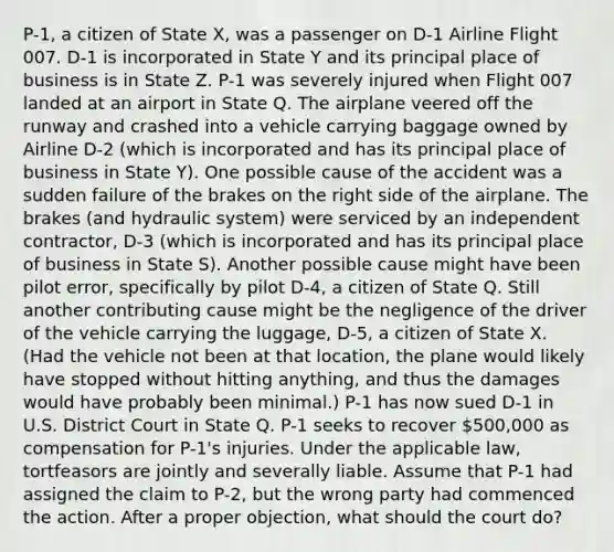 P-1, a citizen of State X, was a passenger on D-1 Airline Flight 007. D-1 is incorporated in State Y and its principal place of business is in State Z. P-1 was severely injured when Flight 007 landed at an airport in State Q. The airplane veered off the runway and crashed into a vehicle carrying baggage owned by Airline D-2 (which is incorporated and has its principal place of business in State Y). One possible cause of the accident was a sudden failure of the brakes on the right side of the airplane. The brakes (and hydraulic system) were serviced by an independent contractor, D-3 (which is incorporated and has its principal place of business in State S). Another possible cause might have been pilot error, specifically by pilot D-4, a citizen of State Q. Still another contributing cause might be the negligence of the driver of the vehicle carrying the luggage, D-5, a citizen of State X. (Had the vehicle not been at that location, the plane would likely have stopped without hitting anything, and thus the damages would have probably been minimal.) P-1 has now sued D-1 in U.S. District Court in State Q. P-1 seeks to recover 500,000 as compensation for P-1's injuries. Under the applicable law, tortfeasors are jointly and severally liable. Assume that P-1 had assigned the claim to P-2, but the wrong party had commenced the action. After a proper objection, what should the court do?