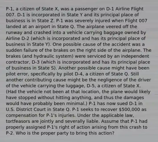 P-1, a citizen of State X, was a passenger on D-1 Airline Flight 007. D-1 is incorporated in State Y and its principal place of business is in State Z. P-1 was severely injured when Flight 007 landed at an airport in State Q. The airplane veered off the runway and crashed into a vehicle carrying baggage owned by Airline D-2 (which is incorporated and has its principal place of business in State Y). One possible cause of the accident was a sudden failure of the brakes on the right side of the airplane. The brakes (and hydraulic system) were serviced by an independent contractor, D-3 (which is incorporated and has its principal place of business in State S). Another possible cause might have been pilot error, specifically by pilot D-4, a citizen of State Q. Still another contributing cause might be the negligence of the driver of the vehicle carrying the luggage, D-5, a citizen of State X. (Had the vehicle not been at that location, the plane would likely have stopped without hitting anything, and thus the damages would have probably been minimal.) P-1 has now sued D-1 in U.S. District Court in State Q. P-1 seeks to recover 500,000 as compensation for P-1's injuries. Under the applicable law, tortfeasors are jointly and severally liable. Assume that P-1 had properly assigned P-1's right of action arising from this crash to P-2. Who is the proper party to bring this action?