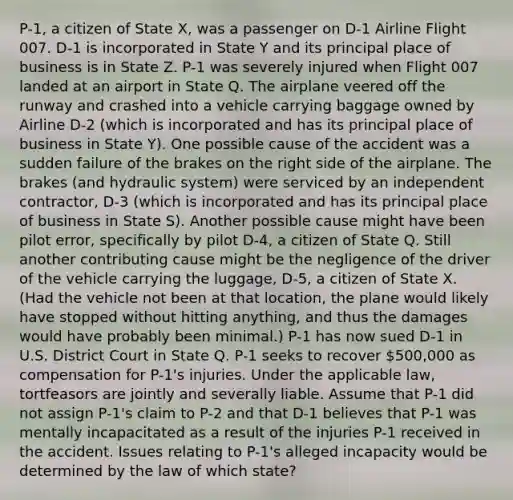 P-1, a citizen of State X, was a passenger on D-1 Airline Flight 007. D-1 is incorporated in State Y and its principal place of business is in State Z. P-1 was severely injured when Flight 007 landed at an airport in State Q. The airplane veered off the runway and crashed into a vehicle carrying baggage owned by Airline D-2 (which is incorporated and has its principal place of business in State Y). One possible cause of the accident was a sudden failure of the brakes on the right side of the airplane. The brakes (and hydraulic system) were serviced by an independent contractor, D-3 (which is incorporated and has its principal place of business in State S). Another possible cause might have been pilot error, specifically by pilot D-4, a citizen of State Q. Still another contributing cause might be the negligence of the driver of the vehicle carrying the luggage, D-5, a citizen of State X. (Had the vehicle not been at that location, the plane would likely have stopped without hitting anything, and thus the damages would have probably been minimal.) P-1 has now sued D-1 in U.S. District Court in State Q. P-1 seeks to recover 500,000 as compensation for P-1's injuries. Under the applicable law, tortfeasors are jointly and severally liable. Assume that P-1 did not assign P-1's claim to P-2 and that D-1 believes that P-1 was mentally incapacitated as a result of the injuries P-1 received in the accident. Issues relating to P-1's alleged incapacity would be determined by the law of which state?