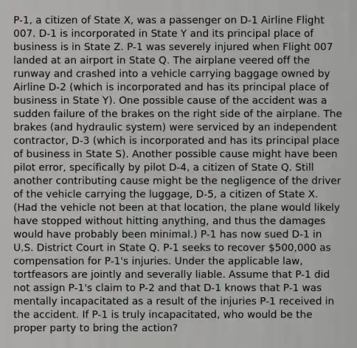 P-1, a citizen of State X, was a passenger on D-1 Airline Flight 007. D-1 is incorporated in State Y and its principal place of business is in State Z. P-1 was severely injured when Flight 007 landed at an airport in State Q. The airplane veered off the runway and crashed into a vehicle carrying baggage owned by Airline D-2 (which is incorporated and has its principal place of business in State Y). One possible cause of the accident was a sudden failure of the brakes on the right side of the airplane. The brakes (and hydraulic system) were serviced by an independent contractor, D-3 (which is incorporated and has its principal place of business in State S). Another possible cause might have been pilot error, specifically by pilot D-4, a citizen of State Q. Still another contributing cause might be the negligence of the driver of the vehicle carrying the luggage, D-5, a citizen of State X. (Had the vehicle not been at that location, the plane would likely have stopped without hitting anything, and thus the damages would have probably been minimal.) P-1 has now sued D-1 in U.S. District Court in State Q. P-1 seeks to recover 500,000 as compensation for P-1's injuries. Under the applicable law, tortfeasors are jointly and severally liable. Assume that P-1 did not assign P-1's claim to P-2 and that D-1 knows that P-1 was mentally incapacitated as a result of the injuries P-1 received in the accident. If P-1 is truly incapacitated, who would be the proper party to bring the action?