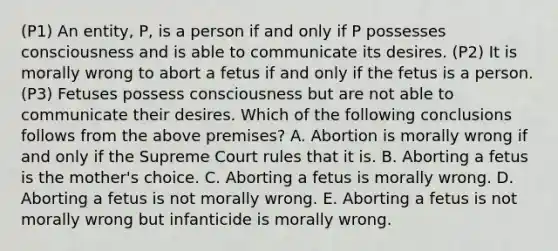 (P1) An entity, P, is a person if and only if P possesses consciousness and is able to communicate its desires. (P2) It is morally wrong to abort a fetus if and only if the fetus is a person. (P3) Fetuses possess consciousness but are not able to communicate their desires. Which of the following conclusions follows from the above premises? A. Abortion is morally wrong if and only if the Supreme Court rules that it is. B. Aborting a fetus is the mother's choice. C. Aborting a fetus is morally wrong. D. Aborting a fetus is not morally wrong. E. Aborting a fetus is not morally wrong but infanticide is morally wrong.