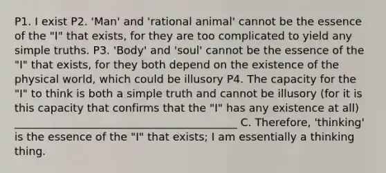 P1. I exist P2. 'Man' and 'rational animal' cannot be the essence of the "I" that exists, for they are too complicated to yield any simple truths. P3. 'Body' and 'soul' cannot be the essence of the "I" that exists, for they both depend on the existence of the physical world, which could be illusory P4. The capacity for the "I" to think is both a simple truth and cannot be illusory (for it is this capacity that confirms that the "I" has any existence at all) _________________________________________ C. Therefore, 'thinking' is the essence of the "I" that exists; I am essentially a thinking thing.