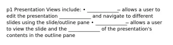 p1 Presentation Views include: • _____________ ̶ allows a user to edit the presentation _____________ and navigate to different slides using the slide/outline pane • _____________ ̶ allows a user to view the slide and the _____________ of the presentation's contents in the outline pane