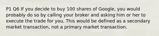 P1 Q6 If you decide to buy 100 shares of Google, you would probably do so by calling your broker and asking him or her to execute the trade for you. This would be defined as a secondary market transaction, not a primary market transaction.