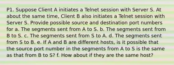 P1. Suppose Client A initiates a Telnet session with Server S. At about the same time, Client B also initiates a Telnet session with Server S. Provide possible source and destination port numbers for a. The segments sent from A to S. b. The segments sent from B to S. c. The segments sent from S to A. d. The segments sent from S to B. e. If A and B are different hosts, is it possible that the source port number in the segments from A to S is the same as that from B to S? f. How about if they are the same host?