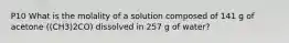 P10 What is the molality of a solution composed of 141 g of acetone ((CH3)2CO) dissolved in 257 g of water?