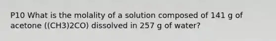 P10 What is the molality of a solution composed of 141 g of acetone ((CH3)2CO) dissolved in 257 g of water?