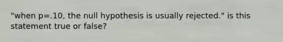 "when p=.10, the null hypothesis is usually rejected." is this statement true or false?