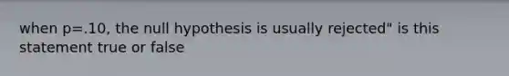 when p=.10, the null hypothesis is usually rejected" is this statement true or false