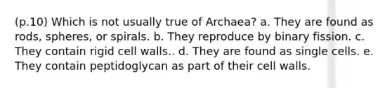 (p.10) Which is not usually true of Archaea? a. They are found as rods, spheres, or spirals. b. They reproduce by binary fission. c. They contain rigid cell walls.. d. They are found as single cells. e. They contain peptidoglycan as part of their cell walls.