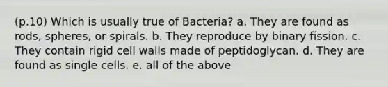 (p.10) Which is usually true of Bacteria? a. They are found as rods, spheres, or spirals. b. They reproduce by binary fission. c. They contain rigid cell walls made of peptidoglycan. d. They are found as single cells. e. all of the above