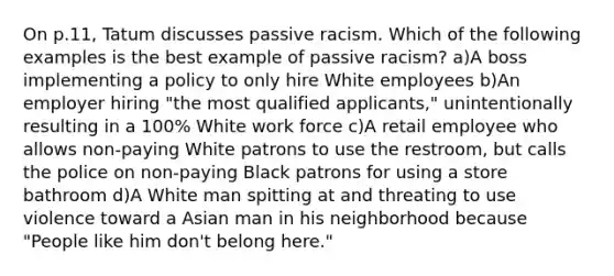 On p.11, Tatum discusses passive racism. Which of the following examples is the best example of passive racism? a)A boss implementing a policy to only hire White employees b)An employer hiring "the most qualified applicants," unintentionally resulting in a 100% White work force c)A retail employee who allows non-paying White patrons to use the restroom, but calls the police on non-paying Black patrons for using a store bathroom d)A White man spitting at and threating to use violence toward a Asian man in his neighborhood because "People like him don't belong here."