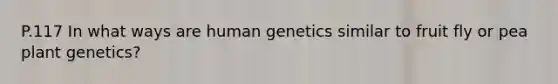 P.117 In what ways are human genetics similar to fruit fly or pea plant genetics?