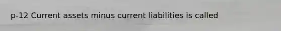 p-12 Current assets minus current liabilities is called