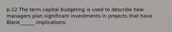 p-12 The term capital budgeting is used to describe how managers plan significant investments in projects that have Blank______ implications.