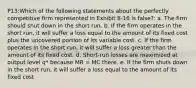 P13:Which of the following statements about the perfectly competitive firm represented in Exhibit 8-16 is false?: a. The firm should shut down in the short run. b. If the firm operates in the short run, it will suffer a loss equal to the amount of its fixed cost plus the uncovered portion of its variable cost. c. If the firm operates in the short run, it will suffer a loss greater than the amount of its fixed cost. d. Short-run losses are maximized at output level q* because MR = MC there. e. If the firm shuts down in the short run, it will suffer a loss equal to the amount of its fixed cost