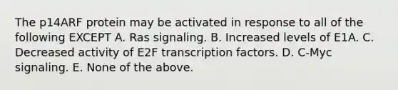 The p14ARF protein may be activated in response to all of the following EXCEPT A. Ras signaling. B. Increased levels of E1A. C. Decreased activity of E2F transcription factors. D. C-Myc signaling. E. None of the above.