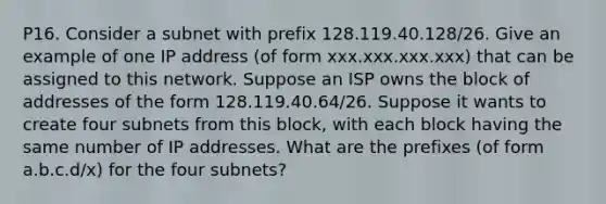 P16. Consider a subnet with prefix 128.119.40.128/26. Give an example of one IP address (of form xxx.xxx.xxx.xxx) that can be assigned to this network. Suppose an ISP owns the block of addresses of the form 128.119.40.64/26. Suppose it wants to create four subnets from this block, with each block having the same number of IP addresses. What are the prefixes (of form a.b.c.d/x) for the four subnets?