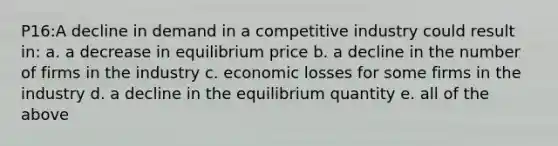 P16:A decline in demand in a competitive industry could result in: a. a decrease in equilibrium price b. a decline in the number of firms in the industry c. economic losses for some firms in the industry d. a decline in the equilibrium quantity e. all of the above