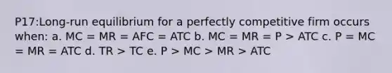 P17:Long-run equilibrium for a perfectly competitive firm occurs when: a. MC = MR = AFC = ATC b. MC = MR = P > ATC c. P = MC = MR = ATC d. TR > TC e. P > MC > MR > ATC