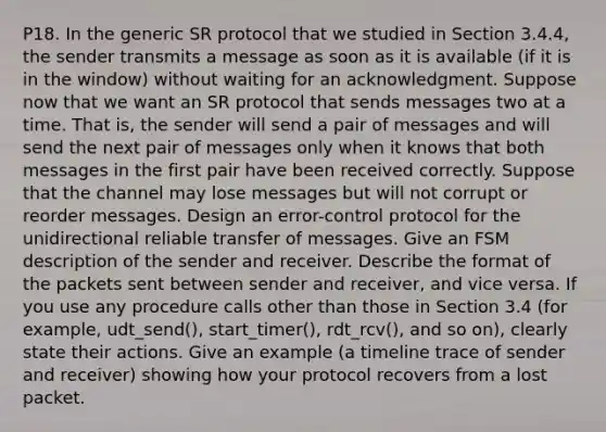 P18. In the generic SR protocol that we studied in Section 3.4.4, the sender transmits a message as soon as it is available (if it is in the window) without waiting for an acknowledgment. Suppose now that we want an SR protocol that sends messages two at a time. That is, the sender will send a pair of messages and will send the next pair of messages only when it knows that both messages in the first pair have been received correctly. Suppose that the channel may lose messages but will not corrupt or reorder messages. Design an error-control protocol for the unidirectional reliable transfer of messages. Give an FSM description of the sender and receiver. Describe the format of the packets sent between sender and receiver, and vice versa. If you use any procedure calls other than those in Section 3.4 (for example, udt_send(), start_timer(), rdt_rcv(), and so on), clearly state their actions. Give an example (a timeline trace of sender and receiver) showing how your protocol recovers from a lost packet.