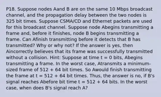 P18. Suppose nodes Aand B are on the same 10 Mbps broadcast channel, and the propagation delay between the two nodes is 325 bit times. Suppose CSMA/CD and Ethernet packets are used for this broadcast channel. Suppose node Abegins transmitting a frame and, before it finishes, node B begins transmitting a frame. Can Afinish transmitting before it detects that B has transmitted? Why or why not? If the answer is yes, then Aincorrectly believes that its frame was successfully transmitted without a collision. Hint: Suppose at time t = 0 bits, Abegins transmitting a frame. In the worst case, Atransmits a minimum-sized frame of 512 + 64 bit times. So Awould finish transmitting the frame at t = 512 + 64 bit times. Thus, the answer is no, if B's signal reaches Abefore bit time t = 512 + 64 bits. In the worst case, when does B's signal reach A?