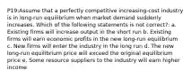 P19:Assume that a perfectly competitive increasing-cost industry is in long-run equilibrium when market demand suddenly increases. Which of the following statements is not correct?: a. Existing firms will increase output in the short run b. Existing firms will earn economic profits in the new long-run equilibrium c. New firms will enter the industry in the long run d. The new long-run equilibrium price will exceed the original equilibrium price e. Some resource suppliers to the industry will earn higher income