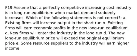 P19:Assume that a perfectly competitive increasing-cost industry is in long-run equilibrium when market demand suddenly increases. Which of the following statements is not correct?: a. Existing firms will increase output in the short run b. Existing firms will earn economic profits in the new long-run equilibrium c. New firms will enter the industry in the long run d. The new long-run equilibrium price will exceed the original equilibrium price e. Some resource suppliers to the industry will earn higher income