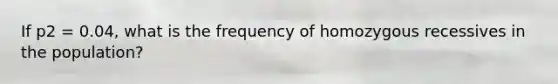 If p2 = 0.04, what is the frequency of homozygous recessives in the population?