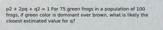 p2 + 2pq + q2 = 1 For 75 green frogs in a population of 100 frogs, if green color is dominant over brown, what is likely the closest estimated value for q?