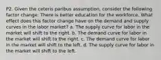 P2. Given the ceteris paribus assumption, consider the following factor change: There is better education for the workforce. What effect does this factor change have on the demand and supply curves in the labor market? a. The supply curve for labor in the market will shift to the right. b. The demand curve for labor in the market will shift to the right. c. The demand curve for labor in the market will shift to the left. d. The supply curve for labor in the market will shift to the left.