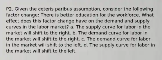 P2. Given the ceteris paribus assumption, consider the following factor change: There is better education for the workforce. What effect does this factor change have on the demand and supply curves in the labor market? a. The supply curve for labor in the market will shift to the right. b. The demand curve for labor in the market will shift to the right. c. The demand curve for labor in the market will shift to the left. d. The supply curve for labor in the market will shift to the left.