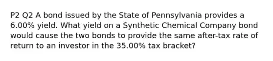 P2 Q2 A bond issued by the State of Pennsylvania provides a 6.00% yield. What yield on a Synthetic Chemical Company bond would cause the two bonds to provide the same after-tax rate of return to an investor in the 35.00% tax bracket?