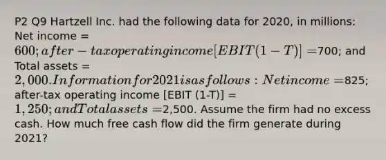 P2 Q9 Hartzell Inc. had the following data for 2020, in millions: Net income = 600; after-tax operating income [EBIT (1-T)] =700; and Total assets = 2,000. Information for 2021 is as follows: Net income =825; after-tax operating income [EBIT (1-T)] = 1,250; and Total assets =2,500. Assume the firm had no excess cash. How much free cash flow did the firm generate during 2021?