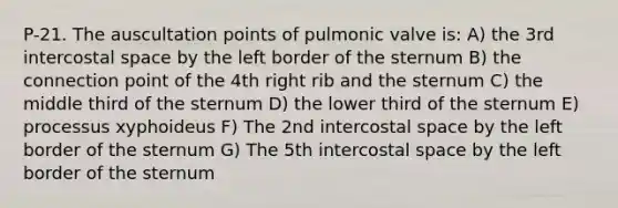 P-21. The auscultation points of pulmonic valve is: A) the 3rd intercostal space by the left border of the sternum B) the connection point of the 4th right rib and the sternum C) the middle third of the sternum D) the lower third of the sternum E) processus xyphoideus F) The 2nd intercostal space by the left border of the sternum G) The 5th intercostal space by the left border of the sternum