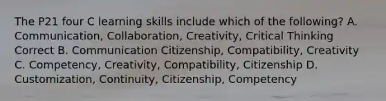 The P21 four C learning skills include which of the following? A. Communication, Collaboration, Creativity, Critical Thinking Correct B. Communication Citizenship, Compatibility, Creativity C. Competency, Creativity, Compatibility, Citizenship D. Customization, Continuity, Citizenship, Competency