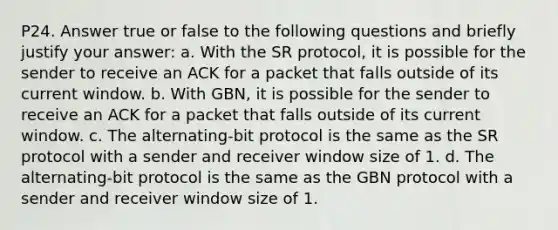 P24. Answer true or false to the following questions and briefly justify your answer: a. With the SR protocol, it is possible for the sender to receive an ACK for a packet that falls outside of its current window. b. With GBN, it is possible for the sender to receive an ACK for a packet that falls outside of its current window. c. The alternating-bit protocol is the same as the SR protocol with a sender and receiver window size of 1. d. The alternating-bit protocol is the same as the GBN protocol with a sender and receiver window size of 1.