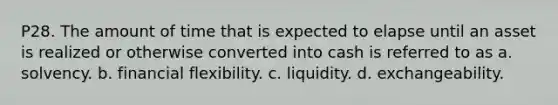 P28. The amount of time that is expected to elapse until an asset is realized or otherwise converted into cash is referred to as a. solvency. b. financial flexibility. c. liquidity. d. exchangeability.