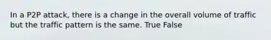 In a P2P attack, there is a change in the overall volume of traffic but the traffic pattern is the same. True False