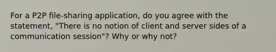 For a P2P file-sharing application, do you agree with the statement, "There is no notion of client and server sides of a communication session"? Why or why not?