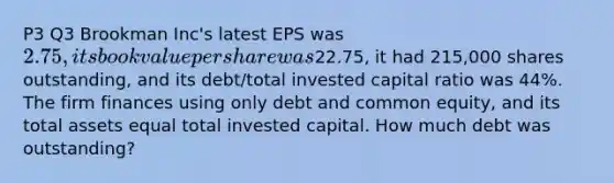 P3 Q3 Brookman Inc's latest EPS was 2.75, its book value per share was22.75, it had 215,000 shares outstanding, and its debt/total invested capital ratio was 44%. The firm finances using only debt and common equity, and its total assets equal total invested capital. How much debt was outstanding?