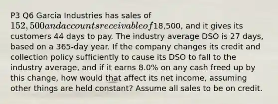 P3 Q6 Garcia Industries has sales of 152,500 and accounts receivable of18,500, and it gives its customers 44 days to pay. The industry average DSO is 27 days, based on a 365-day year. If the company changes its credit and collection policy sufficiently to cause its DSO to fall to the industry average, and if it earns 8.0% on any cash freed up by this change, how would that affect its net income, assuming other things are held constant? Assume all sales to be on credit.