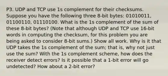 P3. UDP and TCP use 1s complement for their checksums. Suppose you have the following three 8-bit bytes: 01010011, 01100110, 01110100. What is the 1s complement of the sum of these 8-bit bytes? (Note that although UDP and TCP use 16-bit words in computing the checksum, for this problem you are being asked to consider 8-bit sums.) Show all work. Why is it that UDP takes the 1s complement of the sum; that is, why not just use the sum? With the 1s complement scheme, how does the receiver detect errors? Is it possible that a 1-bit error will go undetected? How about a 2-bit error?