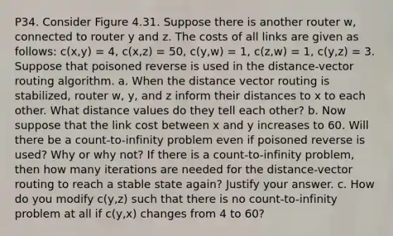 P34. Consider Figure 4.31. Suppose there is another router w, connected to router y and z. The costs of all links are given as follows: c(x,y) = 4, c(x,z) = 50, c(y,w) = 1, c(z,w) = 1, c(y,z) = 3. Suppose that poisoned reverse is used in the distance-vector routing algorithm. a. When the distance vector routing is stabilized, router w, y, and z inform their distances to x to each other. What distance values do they tell each other? b. Now suppose that the link cost between x and y increases to 60. Will there be a count-to-infinity problem even if poisoned reverse is used? Why or why not? If there is a count-to-infinity problem, then how many iterations are needed for the distance-vector routing to reach a stable state again? Justify your answer. c. How do you modify c(y,z) such that there is no count-to-infinity problem at all if c(y,x) changes from 4 to 60?