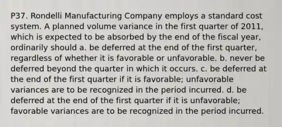 P37. Rondelli Manufacturing Company employs a standard cost system. A planned volume variance in the first quarter of 2011, which is expected to be absorbed by the end of the fiscal year, ordinarily should a. be deferred at the end of the first quarter, regardless of whether it is favorable or unfavorable. b. never be deferred beyond the quarter in which it occurs. c. be deferred at the end of the first quarter if it is favorable; unfavorable variances are to be recognized in the period incurred. d. be deferred at the end of the first quarter if it is unfavorable; favorable variances are to be recognized in the period incurred.