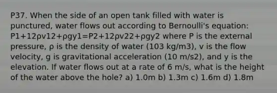 P37. When the side of an open tank filled with water is punctured, water flows out according to Bernoulli's equation: P1+12ρv12+ρgy1=P2+12ρv22+ρgy2 where P is the external pressure, ρ is the density of water (103 kg/m3), v is the flow velocity, g is gravitational acceleration (10 m/s2), and y is the elevation. If water flows out at a rate of 6 m/s, what is the height of the water above the hole? a) 1.0m b) 1.3m c) 1.6m d) 1.8m