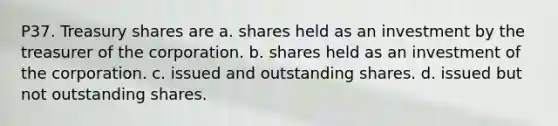 P37. Treasury shares are a. shares held as an investment by the treasurer of the corporation. b. shares held as an investment of the corporation. c. issued and outstanding shares. d. issued but not outstanding shares.